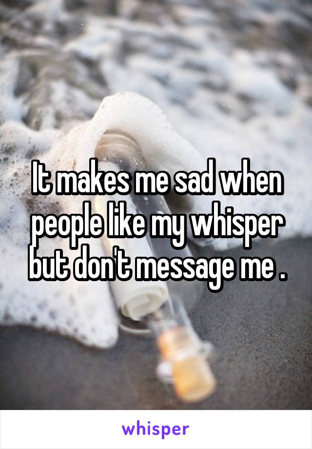It makes me sad when people like my whisper but don't message me .