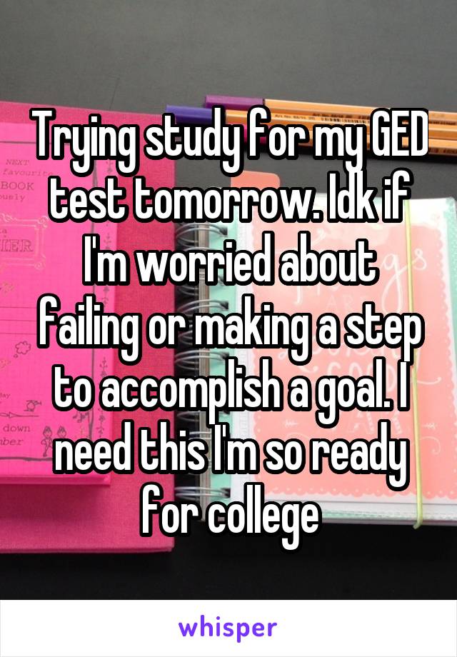 Trying study for my GED test tomorrow. Idk if I'm worried about failing or making a step to accomplish a goal. I need this I'm so ready for college