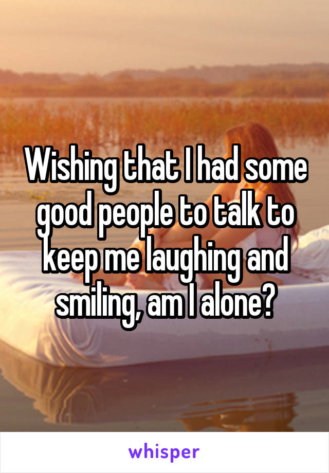 Wishing that I had some good people to talk to keep me laughing and smiling, am I alone?