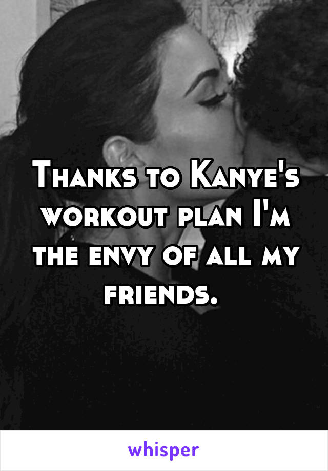 Thanks to Kanye's workout plan I'm the envy of all my friends. 