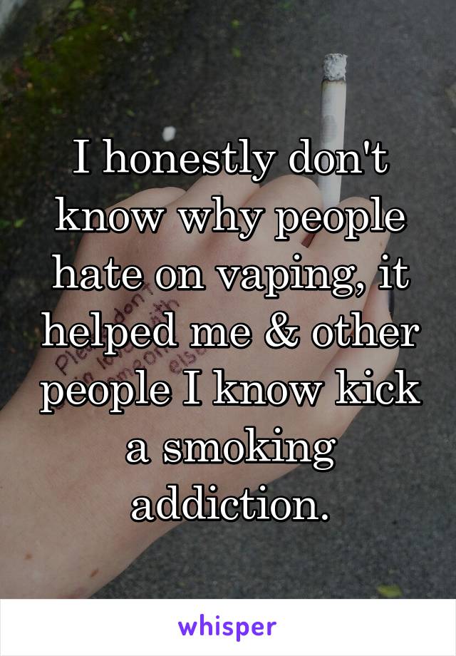 I honestly don't know why people hate on vaping, it helped me & other people I know kick a smoking addiction.