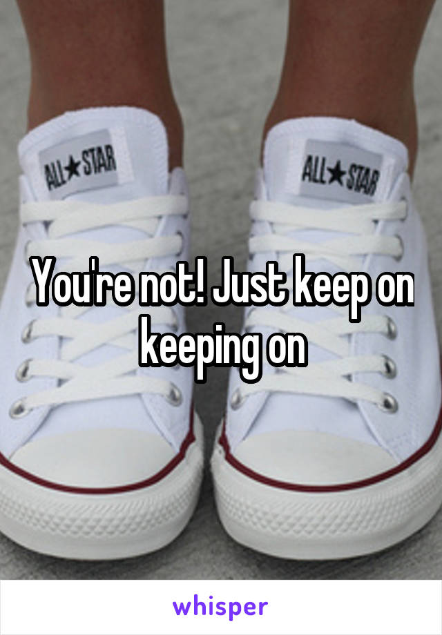 You're not! Just keep on keeping on
