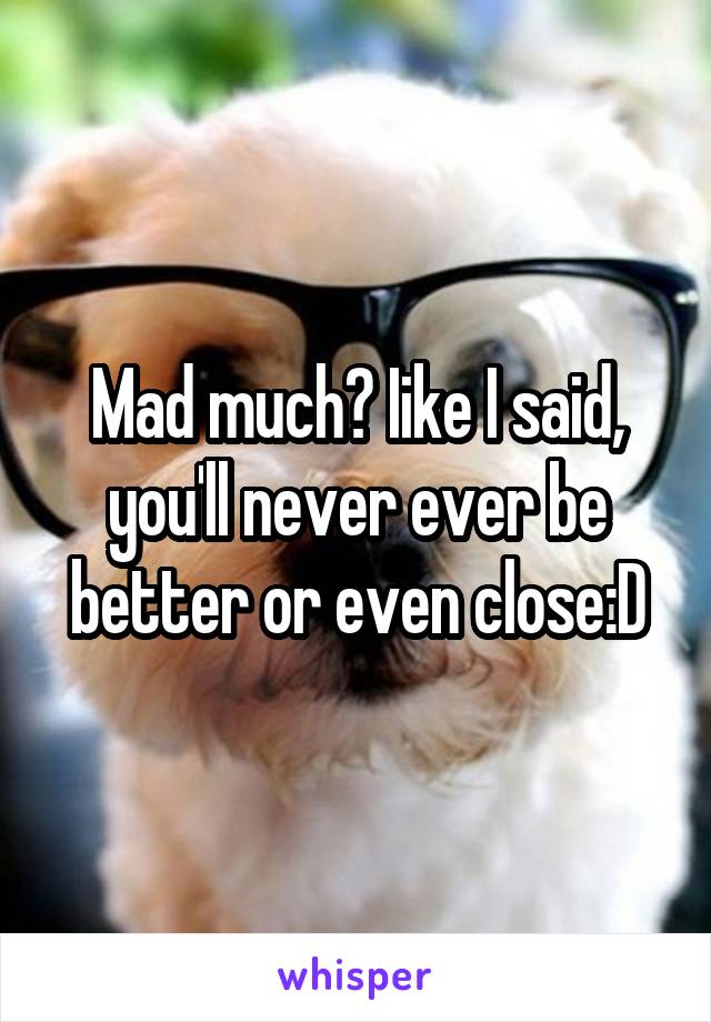 Mad much? Iike I said, you'll never ever be better or even close:D