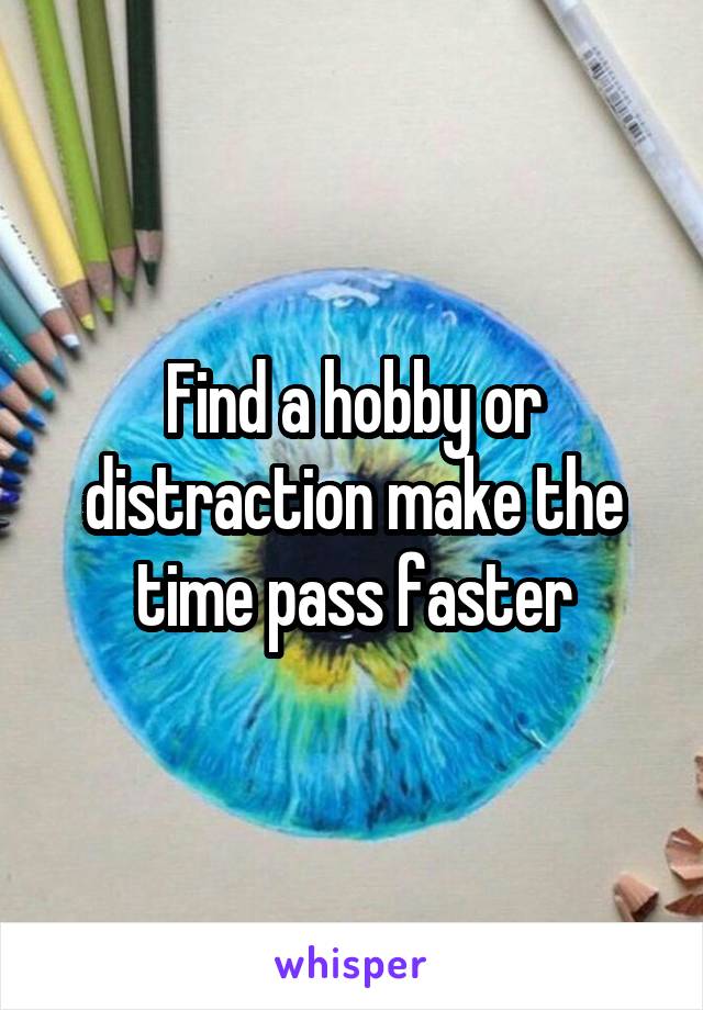 Find a hobby or distraction make the time pass faster