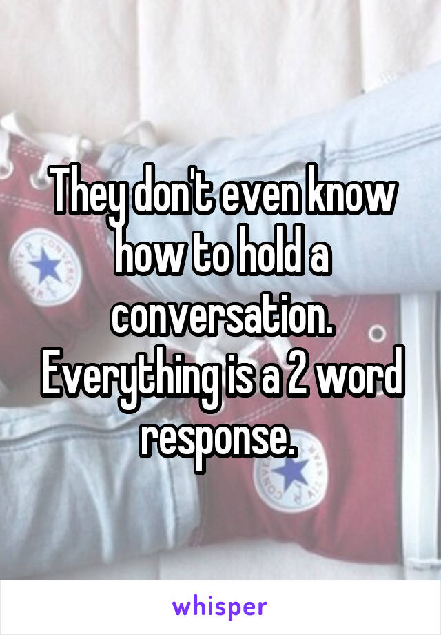 They don't even know how to hold a conversation. Everything is a 2 word response. 
