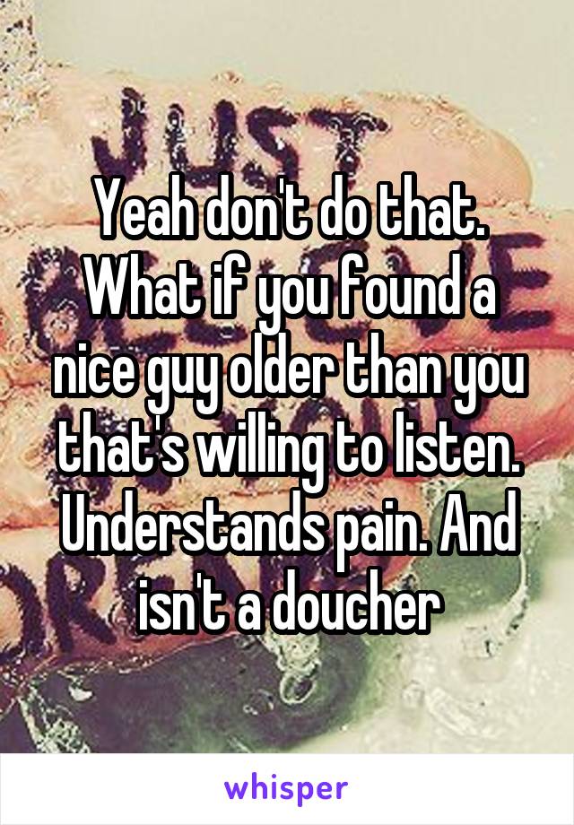 Yeah don't do that. What if you found a nice guy older than you that's willing to listen. Understands pain. And isn't a doucher