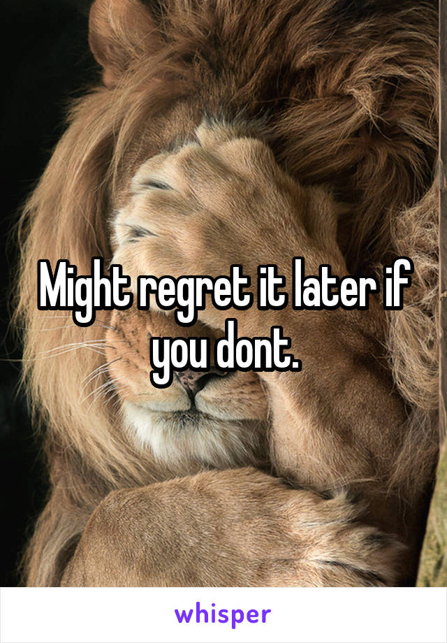 Might regret it later if you dont.