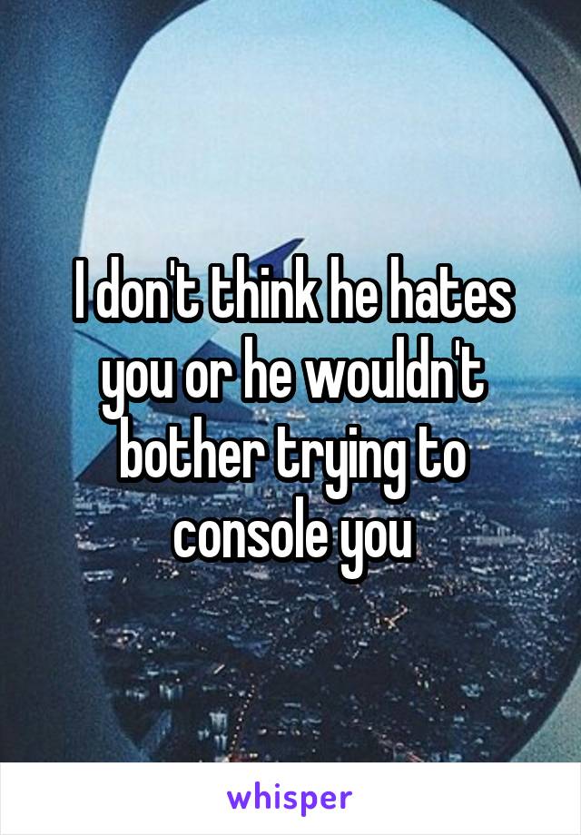 I don't think he hates you or he wouldn't bother trying to console you