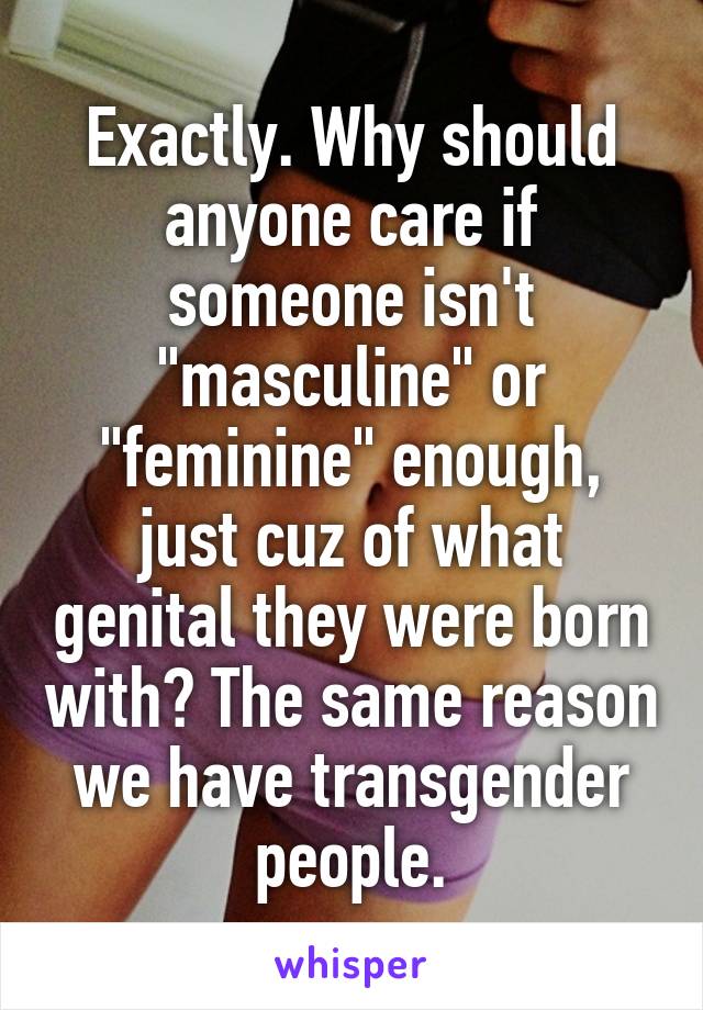 Exactly. Why should anyone care if someone isn't "masculine" or "feminine" enough, just cuz of what genital they were born with? The same reason we have transgender people.
