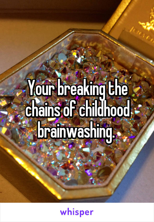 Your breaking the chains of childhood brainwashing. 