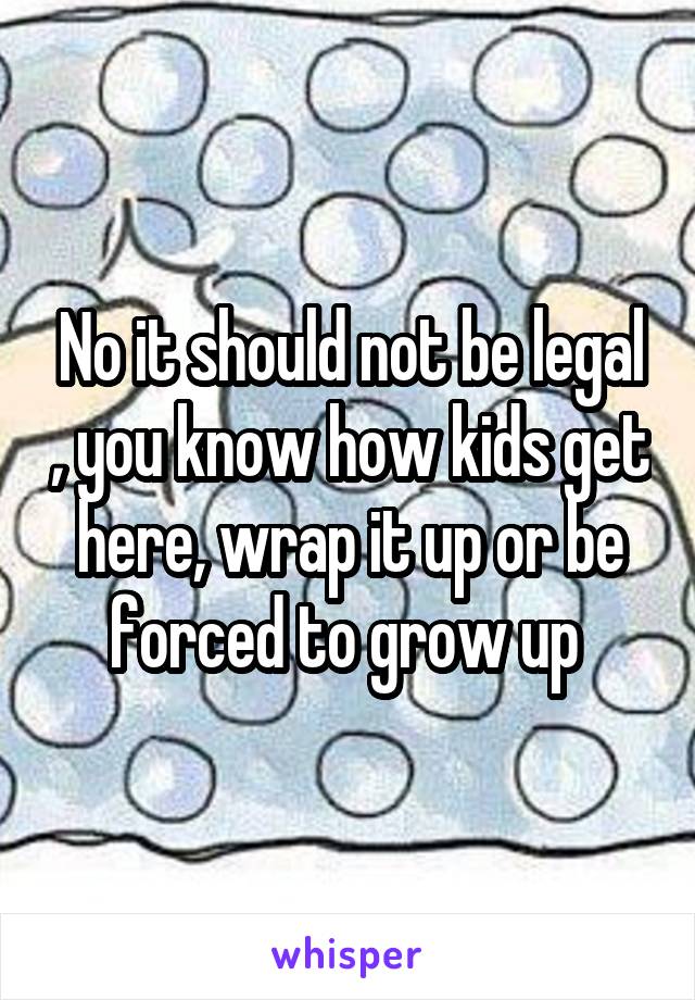 No it should not be legal , you know how kids get here, wrap it up or be forced to grow up 