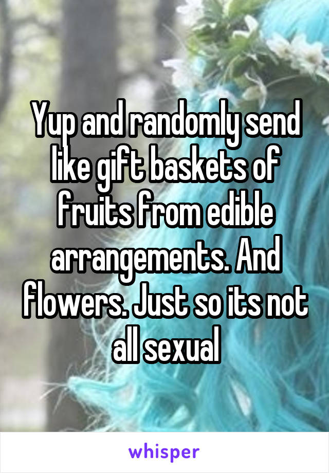 Yup and randomly send like gift baskets of fruits from edible arrangements. And flowers. Just so its not all sexual