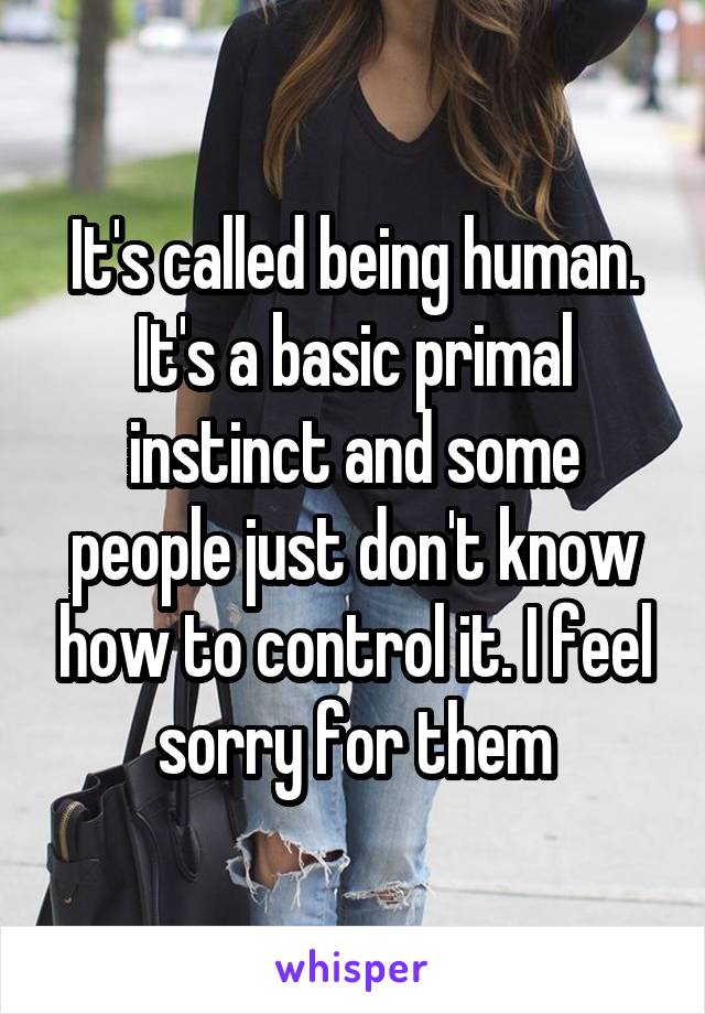 It's called being human. It's a basic primal instinct and some people just don't know how to control it. I feel sorry for them