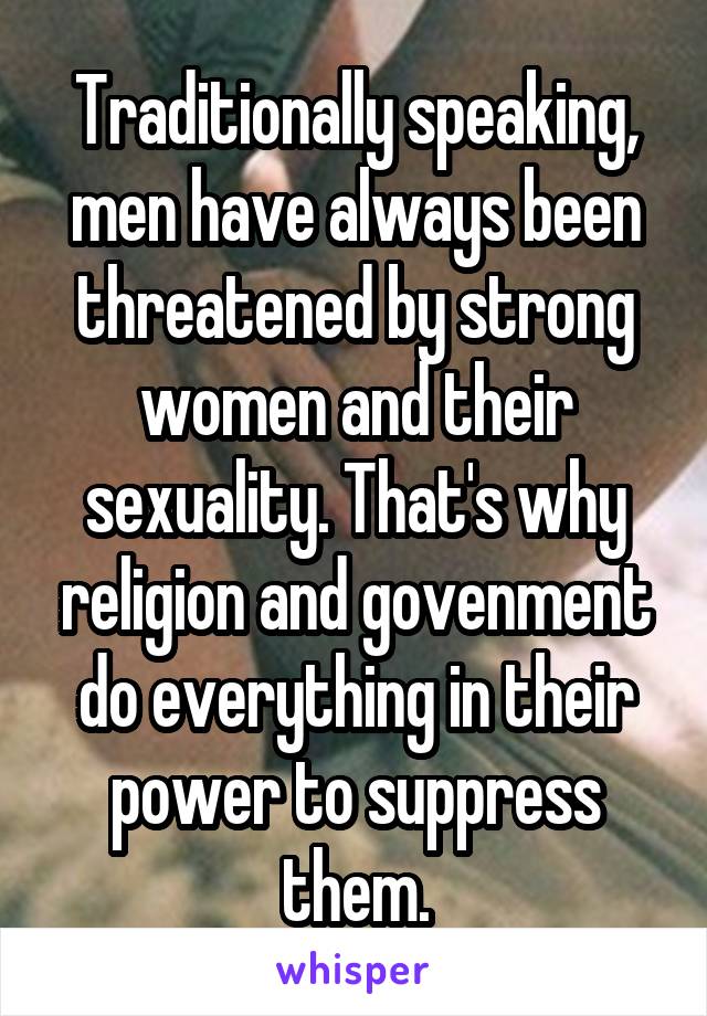 Traditionally speaking, men have always been threatened by strong women and their sexuality. That's why religion and govenment do everything in their power to suppress them.