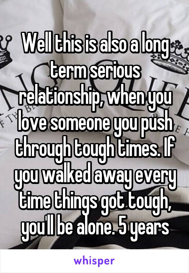 Well this is also a long term serious relationship, when you love someone you push through tough times. If you walked away every time things got tough, you'll be alone. 5 years