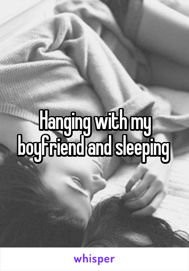 Hanging with my boyfriend and sleeping 