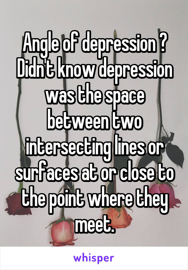 Angle of depression ?
Didn't know depression was the space between two intersecting lines or surfaces at or close to the point where they meet.
