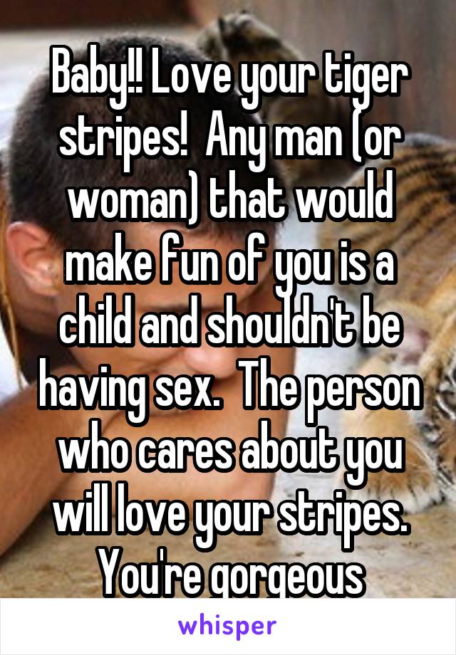 Baby!! Love your tiger stripes!  Any man (or woman) that would make fun of you is a child and shouldn't be having sex.  The person who cares about you will love your stripes. You're gorgeous