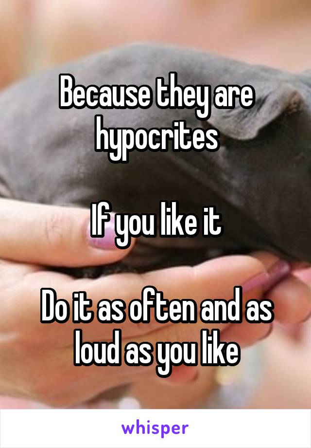 Because they are hypocrites

If you like it

Do it as often and as loud as you like