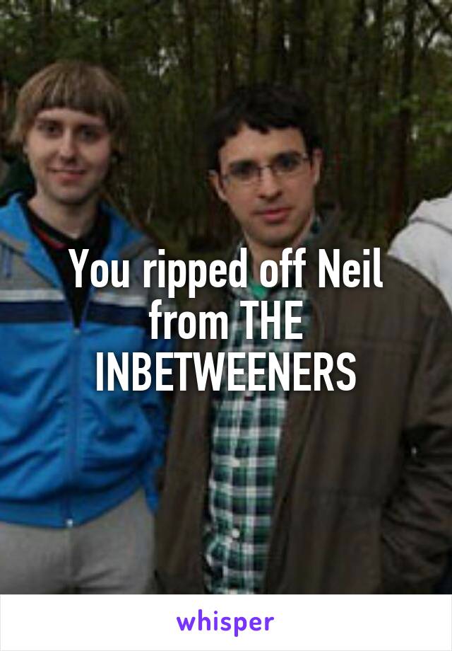 You ripped off Neil from THE INBETWEENERS