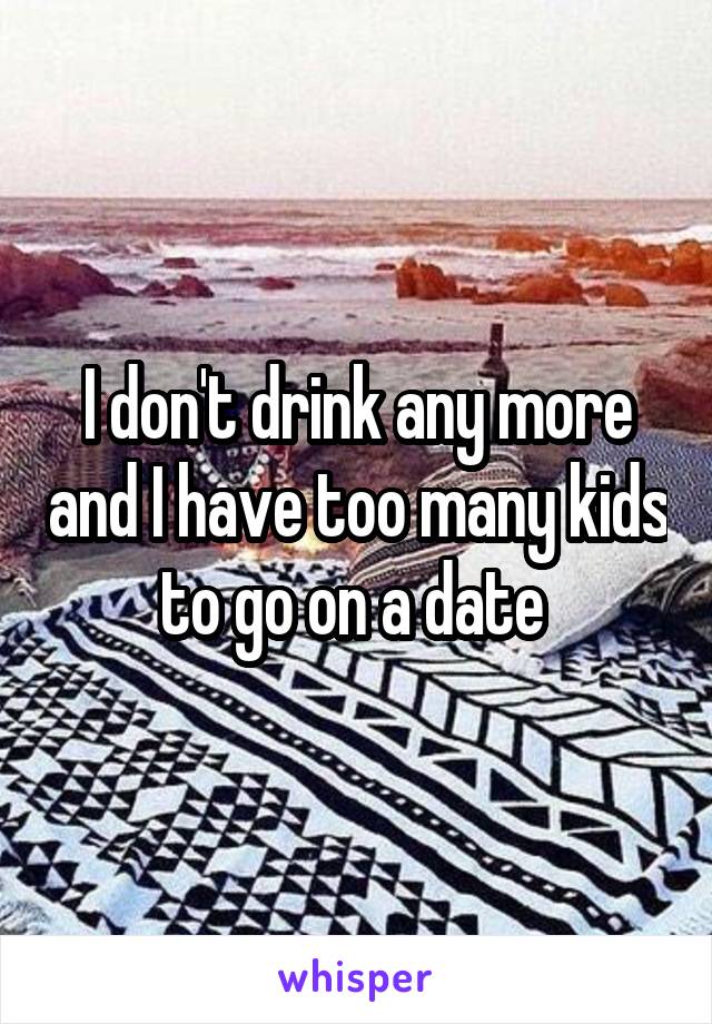 I don't drink any more and I have too many kids to go on a date 