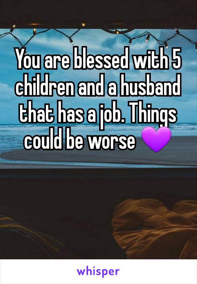 You are blessed with 5 children and a husband that has a job. Things could be worse 💜