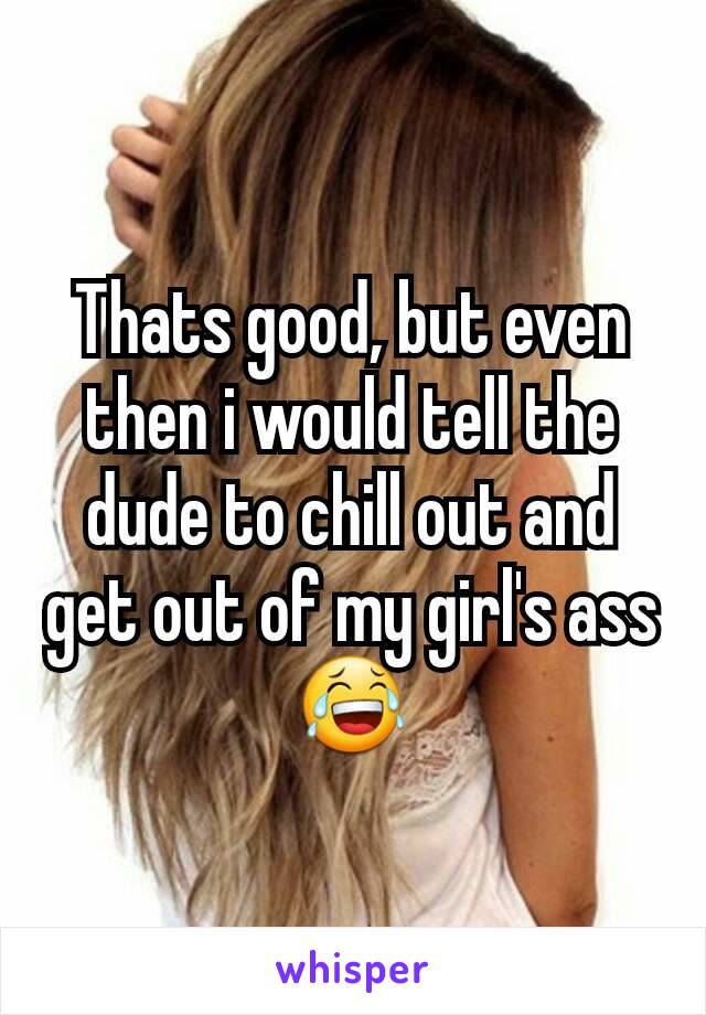 Thats good, but even then i would tell the dude to chill out and get out of my girl's ass 😂