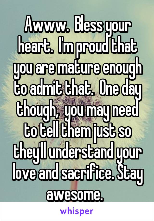 Awww.  Bless your heart.  I'm proud that you are mature enough to admit that.  One day though,  you may need to tell them just so they'll understand your love and sacrifice. Stay awesome.  