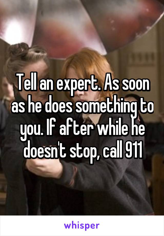 Tell an expert. As soon as he does something to you. If after while he doesn't stop, call 911