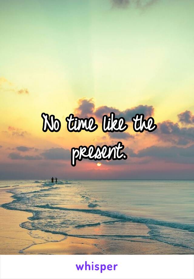 No time like the present.