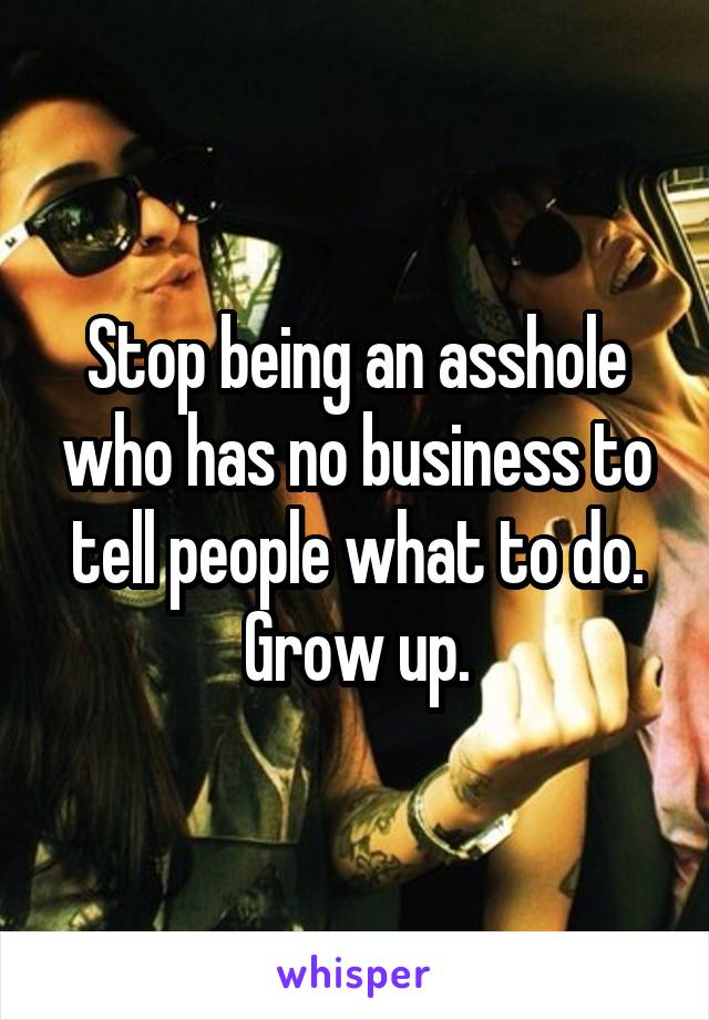 Stop being an asshole who has no business to tell people what to do. Grow up.