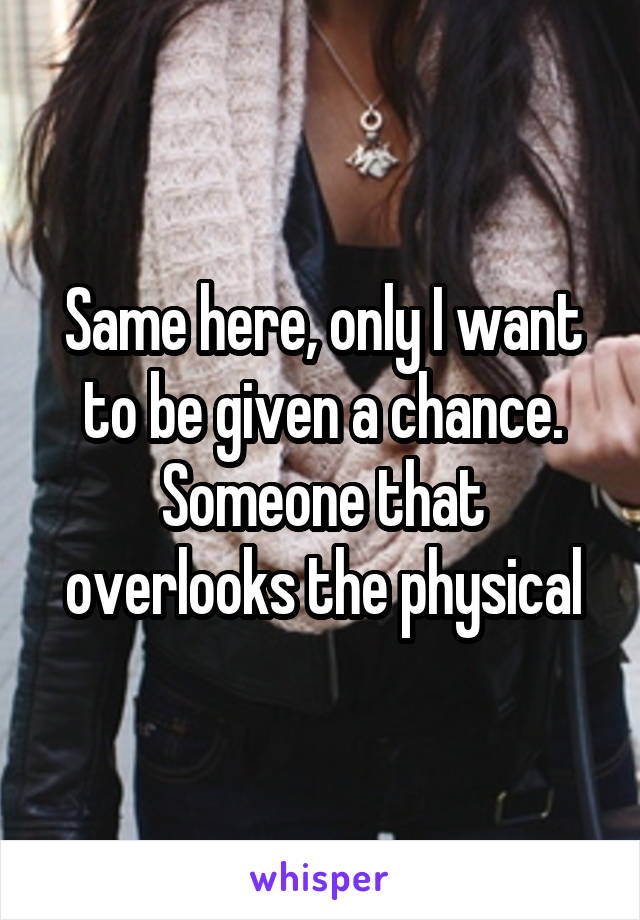 Same here, only I want to be given a chance. Someone that overlooks the physical