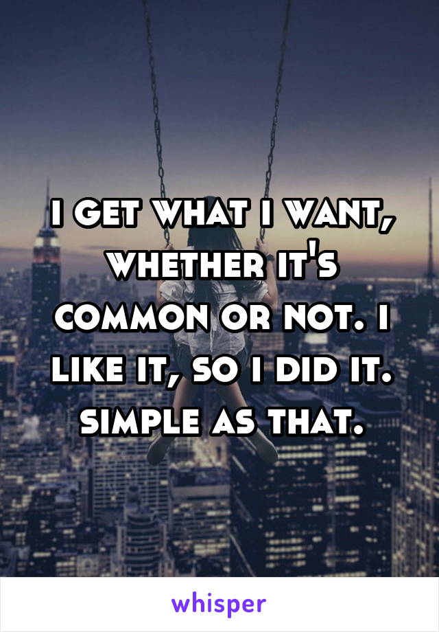 i get what i want, whether it's common or not. i like it, so i did it. simple as that.