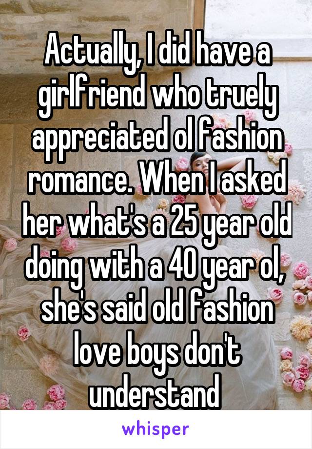 Actually, I did have a girlfriend who truely appreciated ol fashion romance. When I asked her what's a 25 year old doing with a 40 year ol,  she's said old fashion love boys don't understand 
