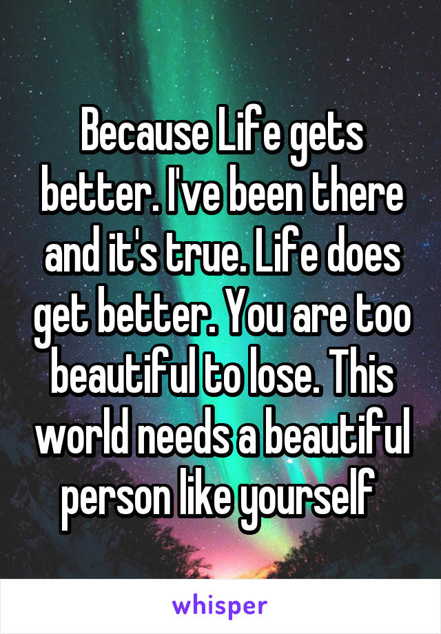 Because Life gets better. I've been there and it's true. Life does get better. You are too beautiful to lose. This world needs a beautiful person like yourself 