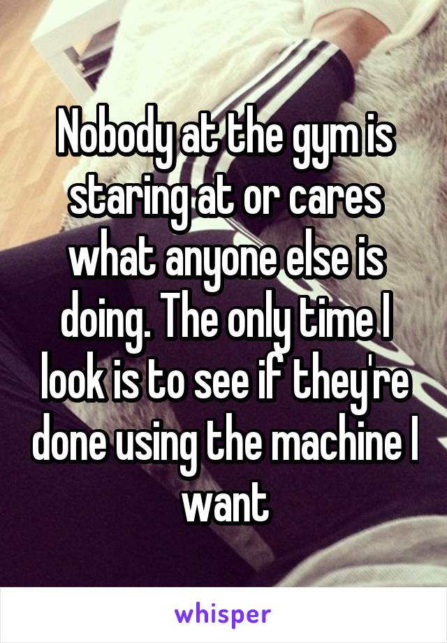 Nobody at the gym is staring at or cares what anyone else is doing. The only time I look is to see if they're done using the machine I want