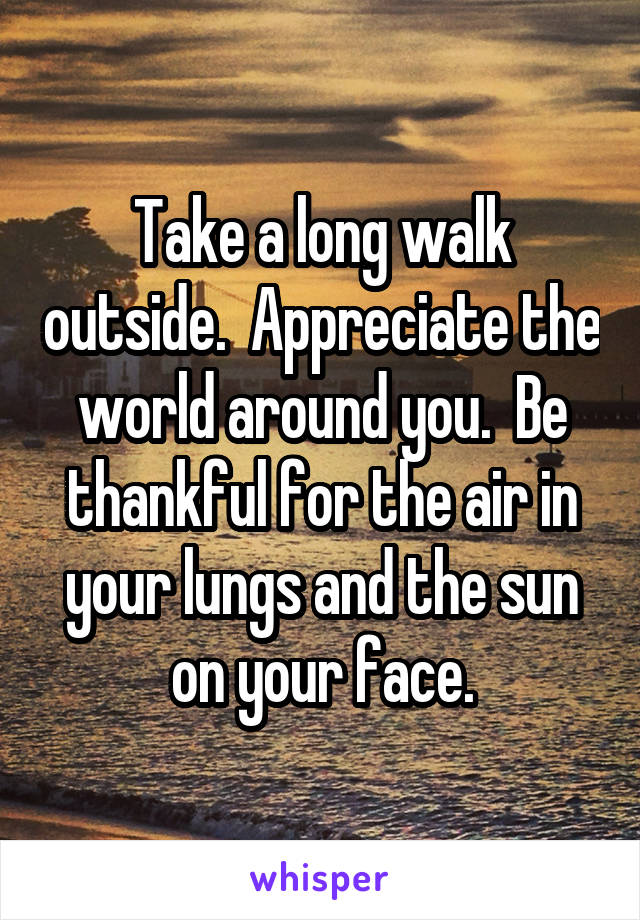 Take a long walk outside.  Appreciate the world around you.  Be thankful for the air in your lungs and the sun on your face.