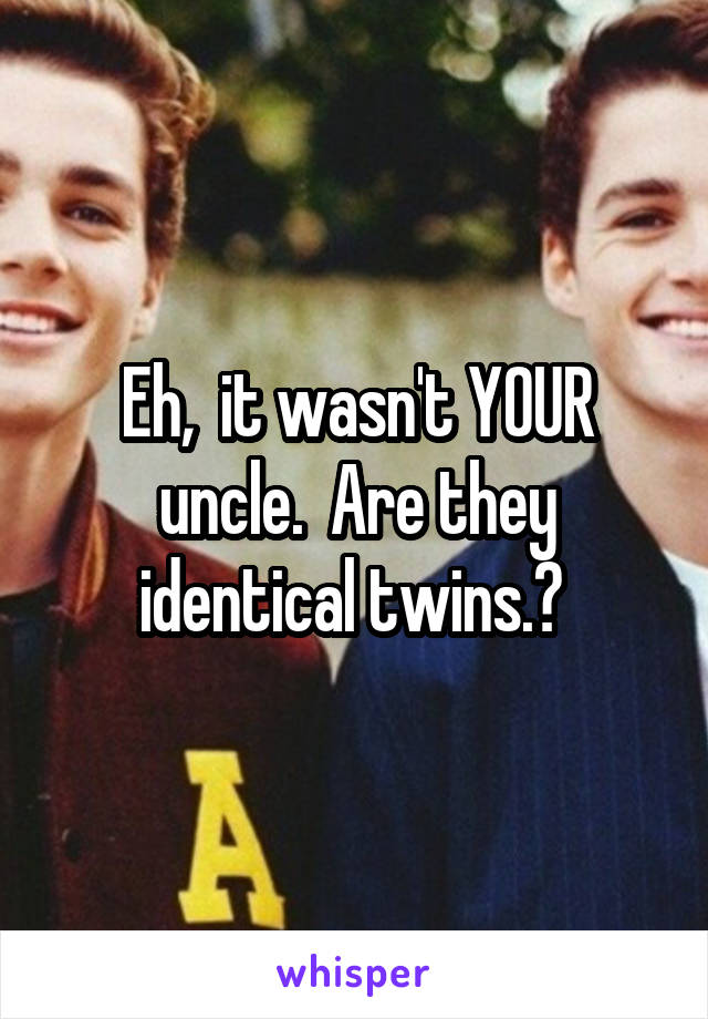 Eh,  it wasn't YOUR uncle.  Are they identical twins.? 