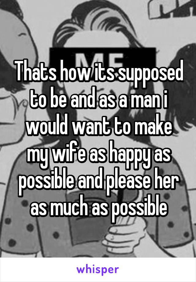 Thats how its supposed to be and as a man i would want to make my wife as happy as possible and please her as much as possible