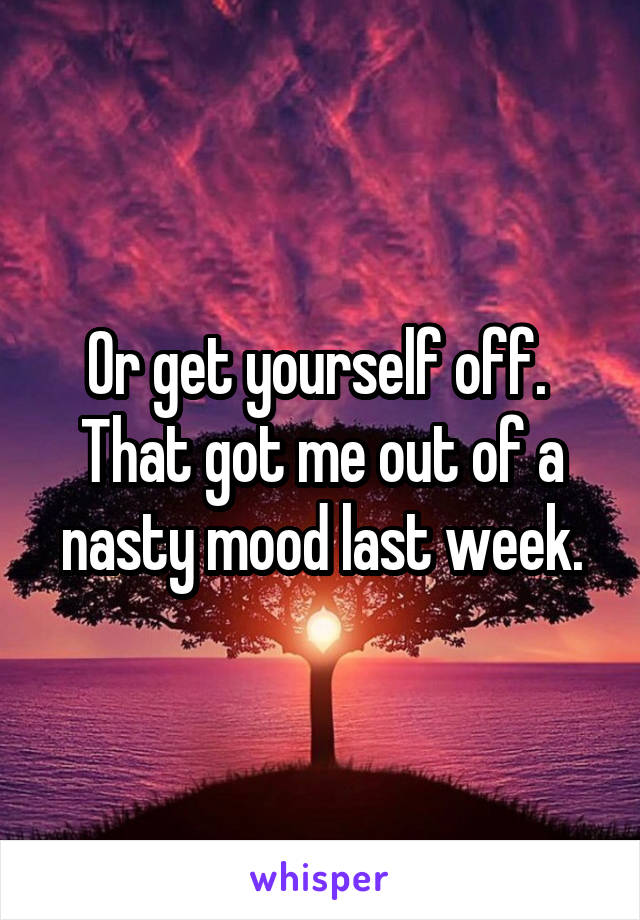 Or get yourself off.  That got me out of a nasty mood last week.