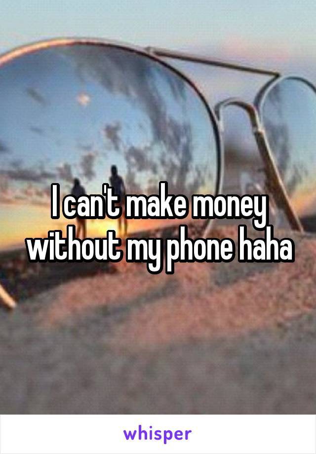 I can't make money without my phone haha