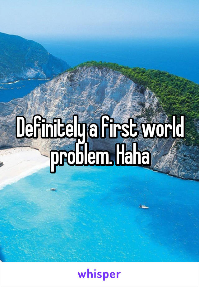 Definitely a first world problem. Haha