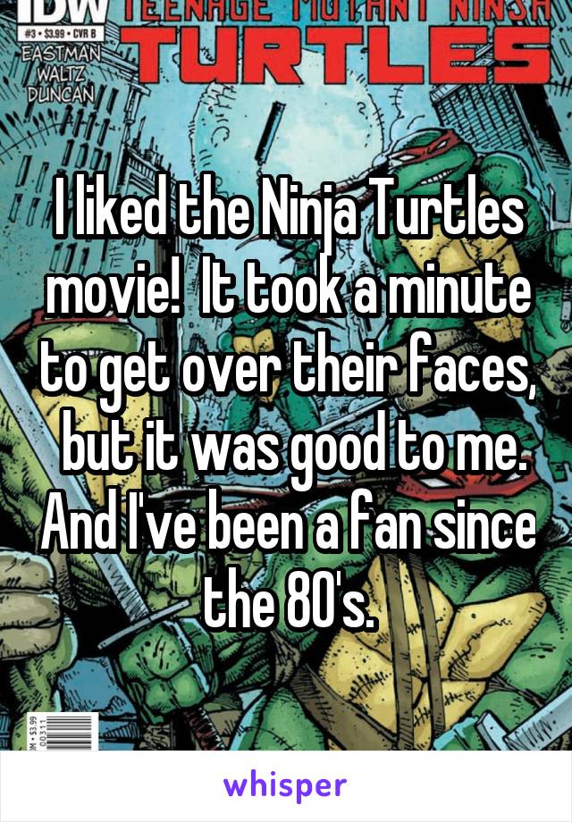 I liked the Ninja Turtles movie!  It took a minute to get over their faces,  but it was good to me. And I've been a fan since the 80's.