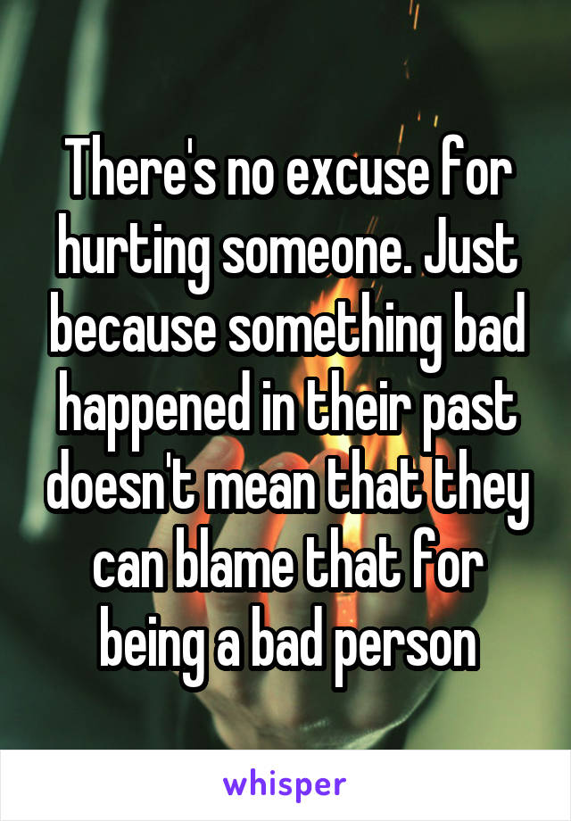 There's no excuse for hurting someone. Just because something bad happened in their past doesn't mean that they can blame that for being a bad person