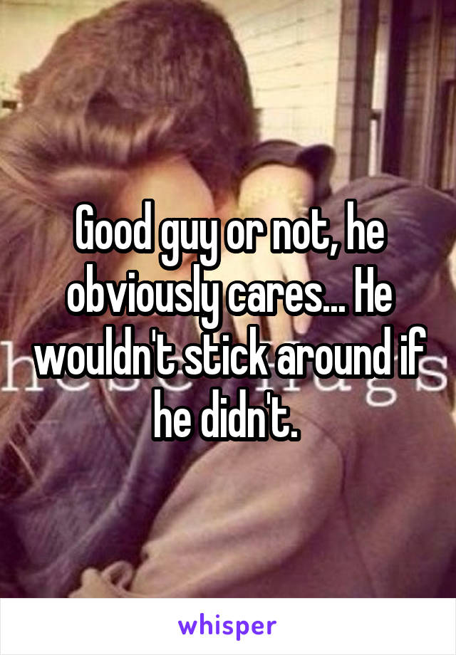 Good guy or not, he obviously cares... He wouldn't stick around if he didn't. 