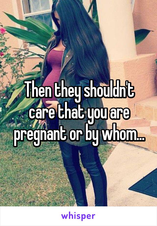 Then they shouldn't care that you are pregnant or by whom...