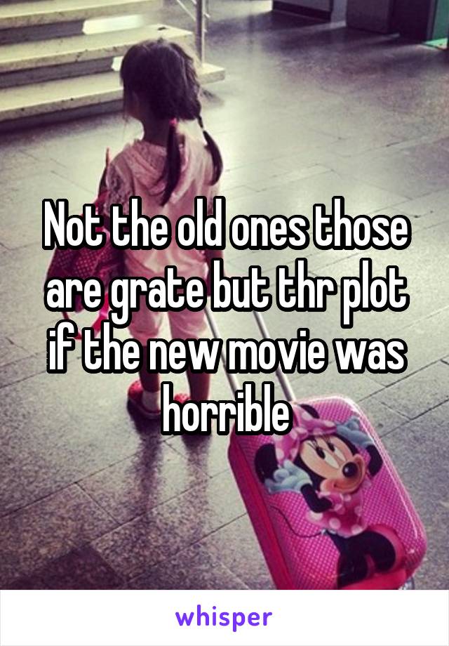 Not the old ones those are grate but thr plot if the new movie was horrible
