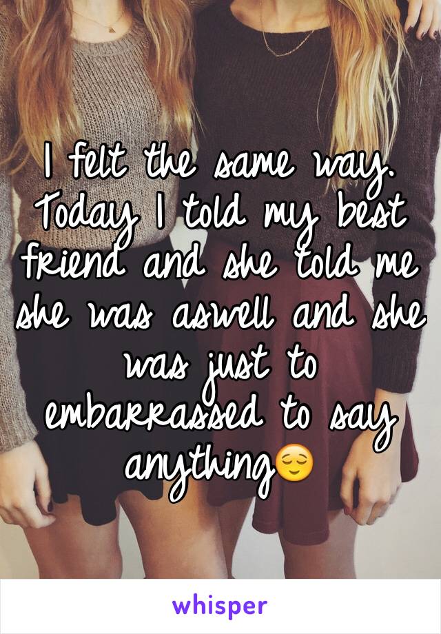 I felt the same way.
Today I told my best friend and she told me she was aswell and she was just to embarrassed to say anything😌