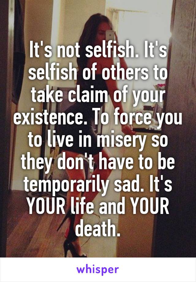 It's not selfish. It's selfish of others to take claim of your existence. To force you to live in misery so they don't have to be temporarily sad. It's YOUR life and YOUR death.