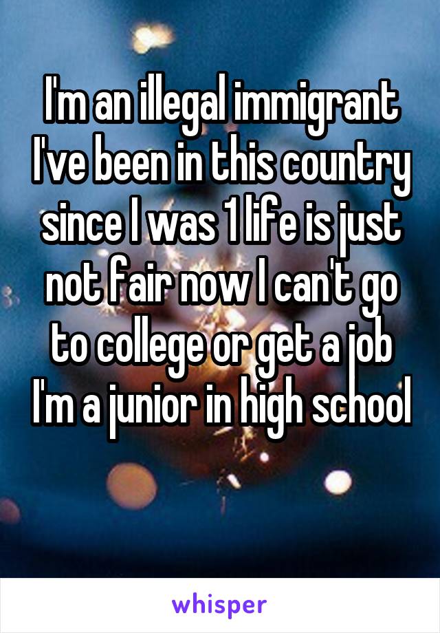 I'm an illegal immigrant I've been in this country since I was 1 life is just not fair now I can't go to college or get a job I'm a junior in high school 
